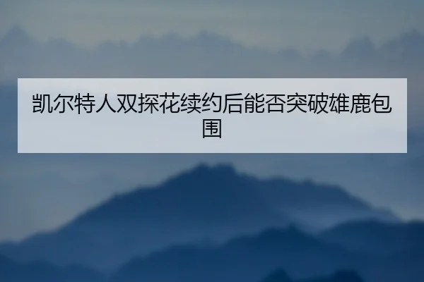 凯尔特人双探花续约后能否突破雄鹿包围 | hth